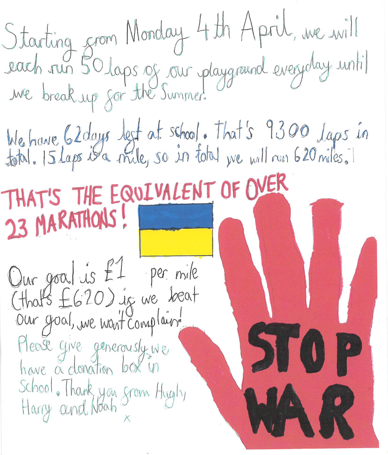 Handwritten message (with a hand drawn Ukrainian flag and image of an upheld hand with the words 'stop war'' on the palm), text reads: Starting from Monday 4th April, we will each run 50 laps of our playground every day until we break up for the summer. We have 62 days at school. That's 9300 laps in total. 15 laps is a mile, so in total we will run 620 miles. THAT'S THE EQUIVALENT OF OVER 23 MARATHONS! Our goal is £1 per mile (that's £620) if we beat our goal, we won't complain! Please give generously; we have a donation box in school. Thank you from Hugh, Harry and Noah.