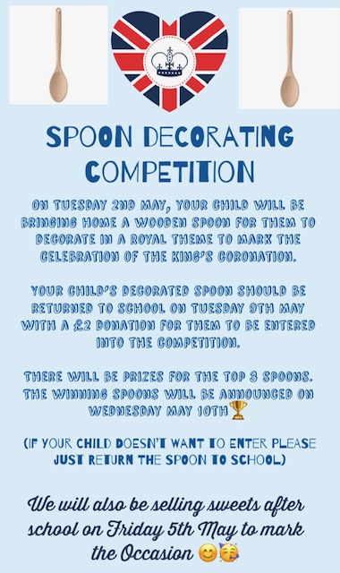 Spoon Decorating Competition. On Tuesday 2nd May your child will be bringing home a wooden spoon for them to decorate in a royal theme to mark the celebration on the King's Coronation. Your child's decorated spoon should be returned to school on Tuesday 9th May with a £2 donation for them to be entered into the competition. There will be prizes for the top 8 spoons. The winning spoons will be announced on Wednesday May 10th. If your child doesn't want to enter, please just return the spoon to school. We will also be selling sweets after school on Friday 5th May to mark the occasion